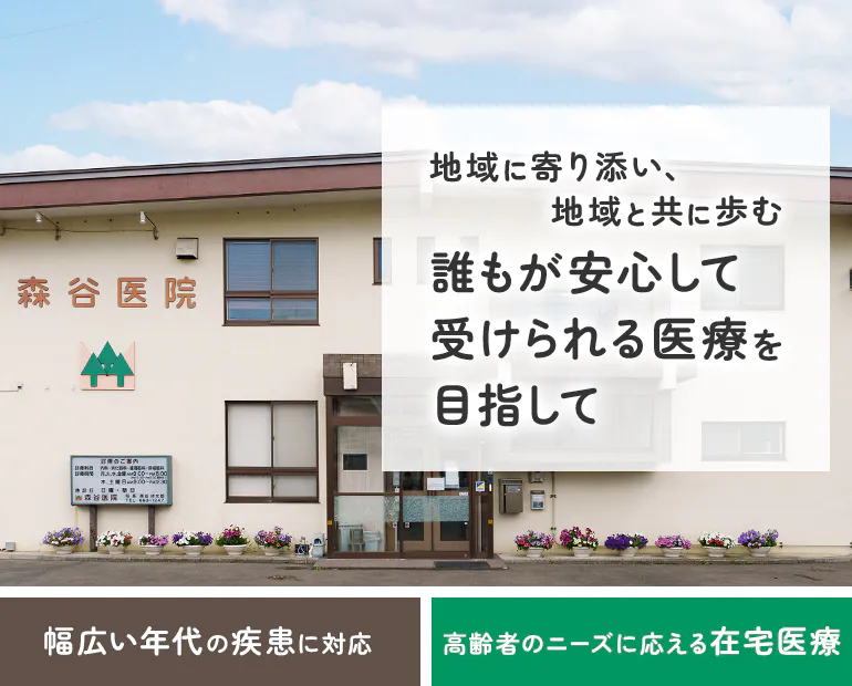 森谷医院 地域に寄り添い、地域と歩む 誰もが安心して受けられる医療を目指して 幅広い年代の疾患に対応 高齢者のニーズに応える在宅医療